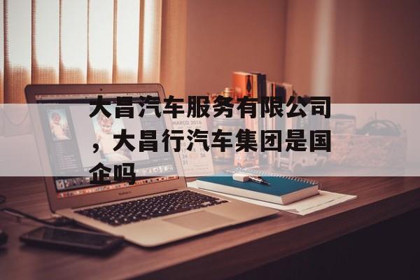 大昌汽车服务有限公司，大昌行汽车集团是国企吗-第1张图片-