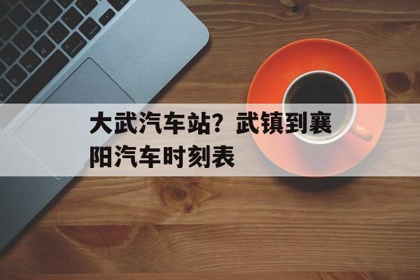 大武汽车站？武镇到襄阳汽车时刻表-第1张图片-