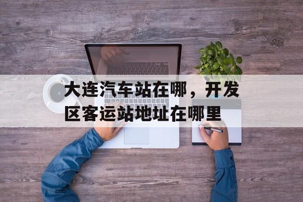 大连汽车站在哪，开发区客运站地址在哪里-第1张图片-