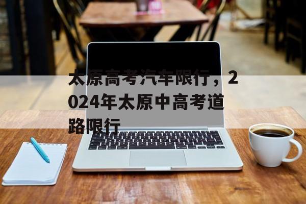 太原高考汽车限行，2024年太原中高考道路限行-第1张图片-