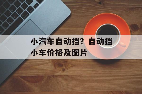小汽车自动挡？自动挡小车价格及图片-第1张图片-