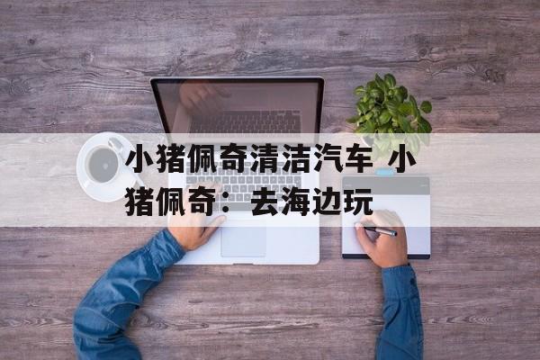 小猪佩奇清洁汽车 小猪佩奇：去海边玩-第1张图片-