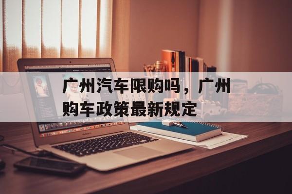 广州汽车限购吗，广州购车政策最新规定-第1张图片-