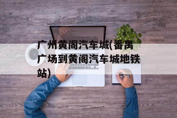 广州黄阁汽车城(番禺广场到黄阁汽车城地铁站)-第1张图片-