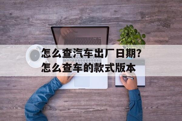 怎么查汽车出厂日期？怎么查车的款式版本-第1张图片-