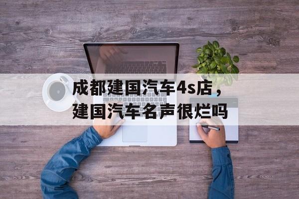 成都建国汽车4s店，建国汽车名声很烂吗-第1张图片-