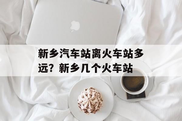 新乡汽车站离火车站多远？新乡几个火车站-第1张图片-