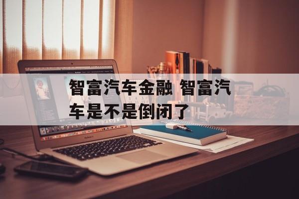 智富汽车金融 智富汽车是不是倒闭了-第1张图片-
