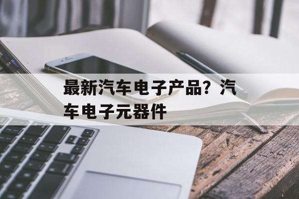 最新汽车电子产品？汽车电子元器件-第1张图片-